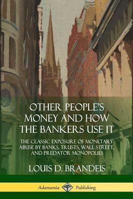 Other People's Money and How the Bankers Use It: The Classic Exposure of Monetary Abuse by Banks, Trusts, Wall Street, and Predator Monopolies by Louis D. Brandeis