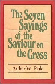 The Seven Sayings of the Saviour on the Cross by Arthur W. Pink