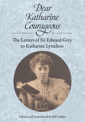 Dear Katharine Courageous: The Letters of Sir Edward Grey to Katharine Lyttelton by Edward Grey