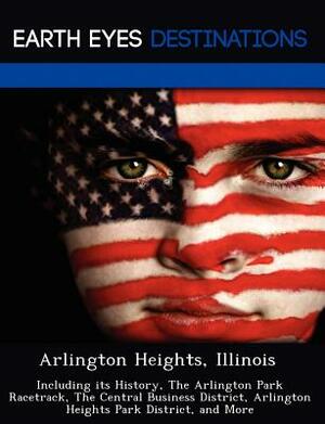 Arlington Heights, Illinois: Including Its History, the Arlington Park Racetrack, the Central Business District, Arlington Heights Park District, a by Danielle Brown