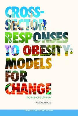 Cross-Sector Responses to Obesity: Models for Change: Workshop Summary by Institute of Medicine, Roundtable on Obesity Solutions, Food and Nutrition Board
