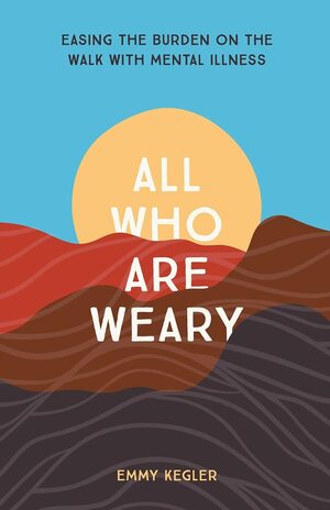 All Who Are Weary: Easing the Burden on the Walk with Mental Illness by Emmy Kegler, Emmy Kegler
