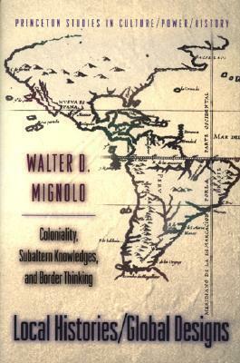 Local Histories/Global Designs: Coloniality, Subaltern Knowledges, and Border Thinking by Walter D. Mignolo