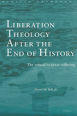 Liberation Theology after the End of History: The refusal to cease suffering by Daniel Bell