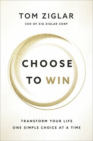 Choose to Win: Transform Your Life, One Simple Choice at a Time by Tom Ziglar