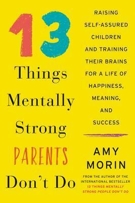 13 Things Mentally Strong Parents Don't Do: Raising Self-Assured Children and Training Their Brains for a Life of Happiness, Meaning, and Success by Amy Morin