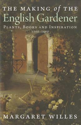 The Making of the English Gardener: Plants, Books and Inspiration, 1560 - 1660 by Margaret Willes