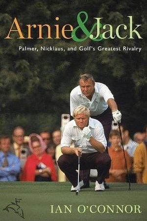 Arnie And Jack: Palmer, Nicklaus, and Golf's Greatest Rivalry by Ian O'Connor, Ian O'Connor