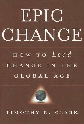 Epic Change: How to Lead Change in the Global Age by Timothy R. Clark