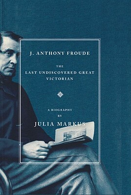 J. Anthony Froude: The Last Undiscovered Great Victorian by Julia Markus