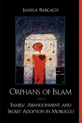 Orphans of Islam: Family, Abandonment, and Secret Adoption in Morocco by Jamila Bargach