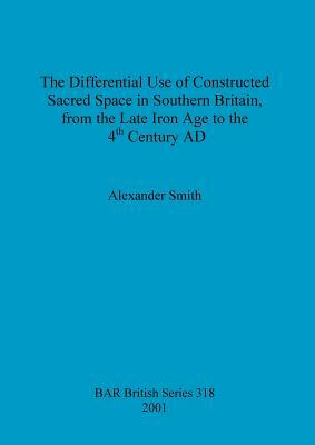 The Differential Use of Constructed Sacred Space in Southern Britain, from the Late Iron Age to the 4th Century AD by Alexander Smith