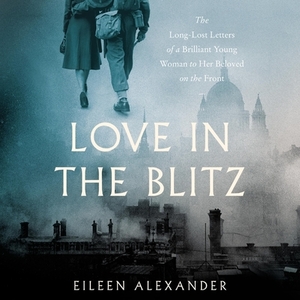 Love in the Blitz: The Long-Lost Letters of a Brilliant Young Woman to Her Beloved on the Front by Eileen Alexander