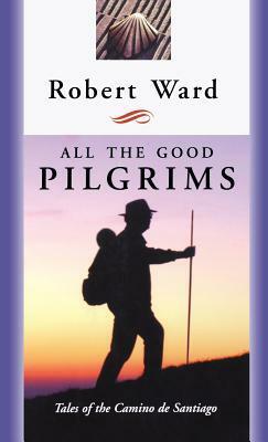 All the Good Pilgrims: Tales of the Camino de Santiago by Robert Ward