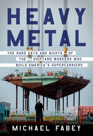 Heavy Metal: The Hard Days and Nights of the Shipyard Workers Who Build America's Supercarriers by Michael Fabey