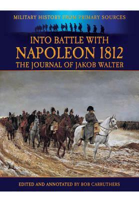 Into Battle with Napoleon 1812: The Journal of Jakob Walter, a Napoleonic Foot Soldier 1806-1812 by Jakob Walter, Bob Carruthers