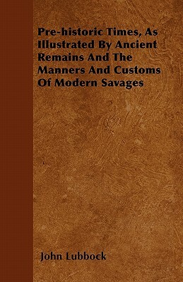 Pre-historic Times, As Illustrated By Ancient Remains And The Manners And Customs Of Modern Savages by John Lubbock