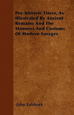 Pre-historic Times, As Illustrated By Ancient Remains And The Manners And Customs Of Modern Savages by John Lubbock