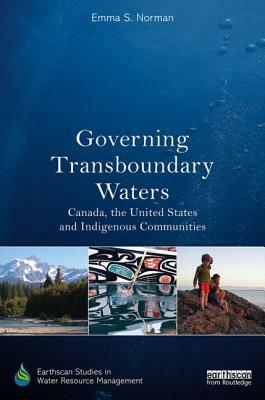Governing Transboundary Waters: Canada, the United States, and Indigenous Communities by Emma S. Norman