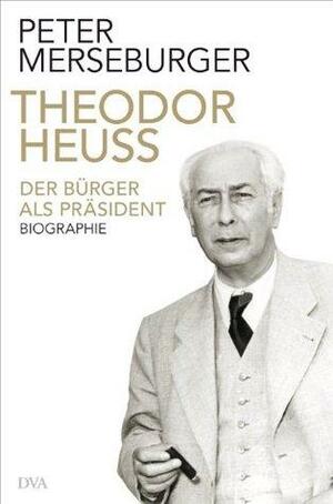 Theodor Heuss: Der Bürger als Präsident. Biographie by Peter Merseburger