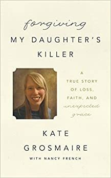 Forgiving My Daughter's Killer: A True Story of Loss, Faith, and Unexpected Grace by Kate Grosmaire