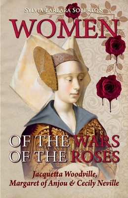 Women of the Wars of the Roses: Jacquetta Woodville, Margaret of Anjou & Cecily Neville by Sylvia Barbara Soberton