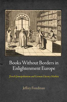 Books Without Borders in Enlightenment Europe: French Cosmopolitanism and German Literary Markets by Jeffrey Freedman