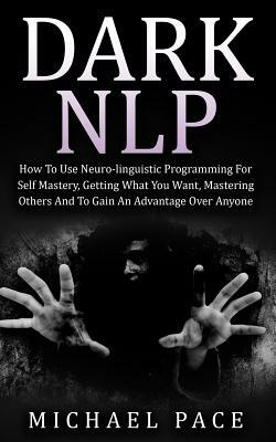 Dark NLP: How To Use Neuro-linguistic Programming For Self Mastery, Getting What You Want, Mastering Others And To Gain An Advan by Michael Pace