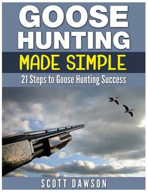 Goose Hunting Made Simple: 21 Steps to Goose Hunting Success by Scott Dawson