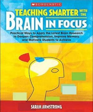 Teaching Smarter With the Brain in Focus: Practical Ways to Apply the Latest Brain Research to Deepen Comprehension, Improve Memory, and Motivate Students to Achieve by Sarah Armstrong