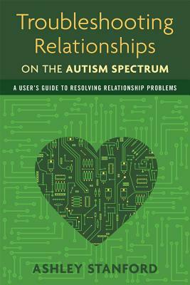 Troubleshooting Relationships on the Autism Spectrum: A User's Guide to Resolving Relationship Problems by Ashley Stanford