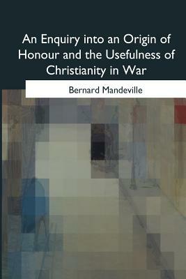 An Enquiry into an Origin of Honour and the Usefulness of Christianity in War by Bernard Mandeville