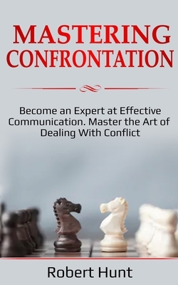 Mastering Confrontation: Become an Expert at Effective Communication. Master the Art of Dealing with Conflict by Robert Hunt