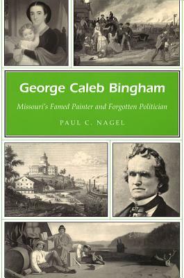 George Caleb Bingham: Missouri's Famed Painter and Forgotten Politician by Paul C. Nagel