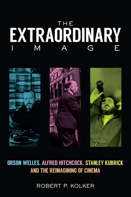 The Extraordinary Image: Orson Welles, Alfred Hitchcock, Stanley Kubrick, and the Reimagining of Cinema by Robert P. Kolker
