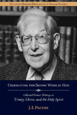 Celebrating the Saving Work of God: Collected Shorter Writings of J.I. Packer on the Trinity, Christ, and the Holy Spirit by J.I. Packer