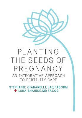 Planting the Seeds of Pregnancy: An Integrative Approach to Fertility Care by Stephanie Gianarelli Lac, Lora Shahine MD