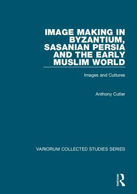 Image Making in Byzantium, Sasanian Persia and the Early Muslim World: Images and Cultures by Anthony Cutler