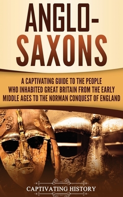 Anglo-Saxons: A Captivating Guide to the People Who Inhabited Great Britain from the Early Middle Ages to the Norman Conquest of Eng by Captivating History