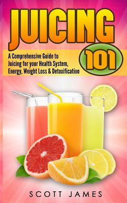 Juicing 101: A Comprehensive Guide to Juicing for Your Health, Immune System, Energy, Weight Loss & Detoxification by Scott James