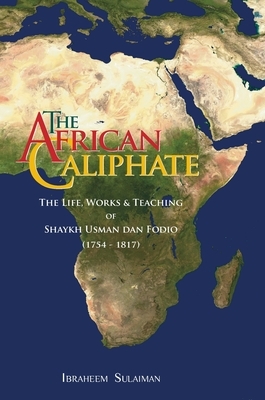 The African Caliphate: The Life, Work and Teachings of Shaykh Usman dan Fodio by Ibraheem Sulaiman