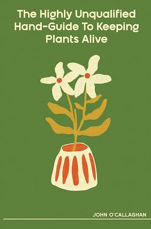 The Highly Unqualified Hand-Guide To Keeping Plants Alive by John O'Callaghan