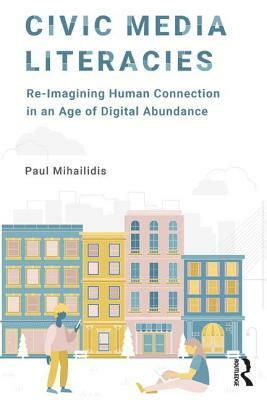 Civic Media Literacies: Re-Imagining Human Connection in an Age of Digital Abundance by Paul Mihailidis