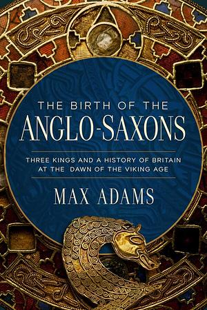 The Birth of the Anglo-Saxons: Three Kings and a History of Britain at the Dawn of the Viking Age by Max Adams