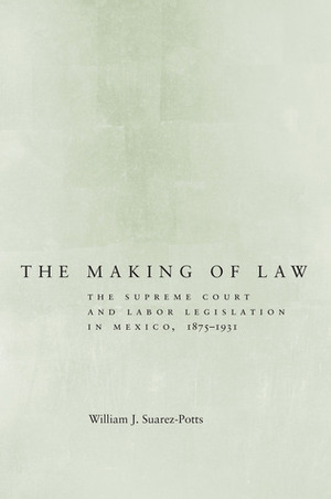 The Making of Law: The Supreme Court and Labor Legislation in Mexico, 1875–1931 by William J. Suarez-Potts