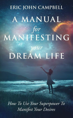 A Manual For Manifesting Your Dream Life: How To Use Your Superpower To Manifest Your Desires by Eric John Campbell