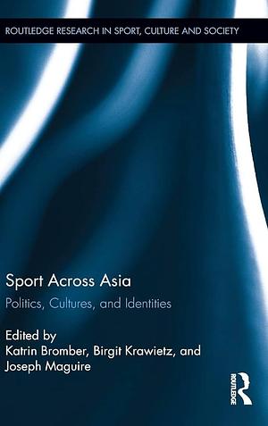 Sport Across Asia: Politics, Cultures, and Identities by Katrin Bromber, Joseph Maguire, Birgit Krawietz