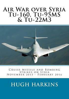 Air War Over Syria - Tu-160, Tu-95ms & Tu-22m3: Cruise Missile and Bombing Strikes on Syria, November 2015 - February 2016 by Hugh Harkins