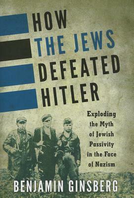 How the Jews Defeated Hitler: Exploding the Myth of Jewish Passivity in the Face of Nazism by Benjamin Ginsberg