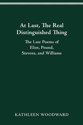 At Last, the Real Distinguished Thing: The Late Poems of Eliot, Pound, Stevens, and Williams by Kathleen Woodward